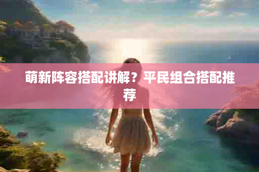 萌新阵容搭配讲解？平民组合搭配推荐