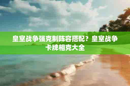 皇室战争强克制阵容搭配？皇室战争卡牌相克大全