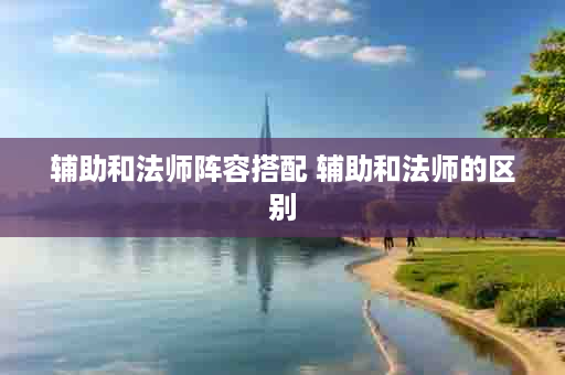 辅助和法师阵容搭配 辅助和法师的区别