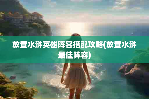 放置水浒英雄阵容搭配攻略(放置水浒最佳阵容)