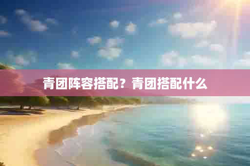 青团阵容搭配？青团搭配什么