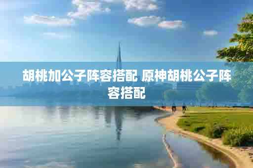 胡桃加公子阵容搭配 原神胡桃公子阵容搭配