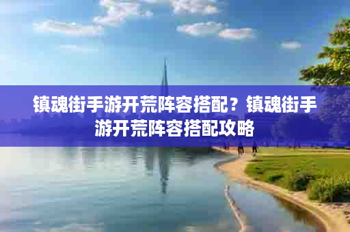 镇魂街手游开荒阵容搭配？镇魂街手游开荒阵容搭配攻略
