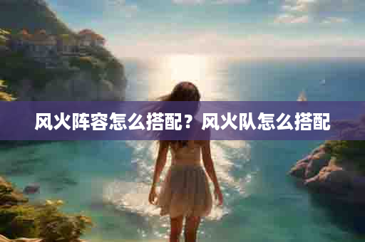 风火阵容怎么搭配？风火队怎么搭配