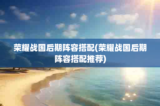 荣耀战国后期阵容搭配(荣耀战国后期阵容搭配推荐)