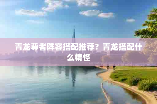 青龙尊者阵容搭配推荐？青龙搭配什么精怪