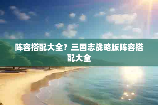 阵容搭配大全？三国志战略版阵容搭配大全
