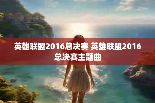 英雄联盟2016总决赛 英雄联盟2016总决赛主题曲