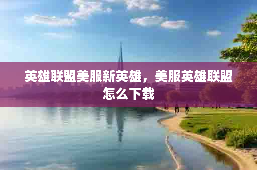 英雄联盟美服新英雄，美服英雄联盟怎么下载