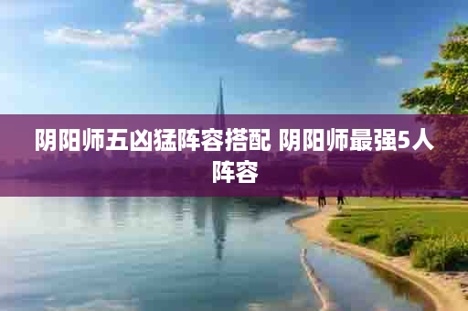 阴阳师五凶猛阵容搭配 阴阳师最强5人阵容