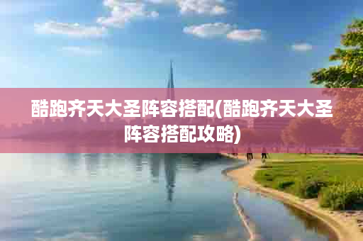酷跑齐天大圣阵容搭配(酷跑齐天大圣阵容搭配攻略)