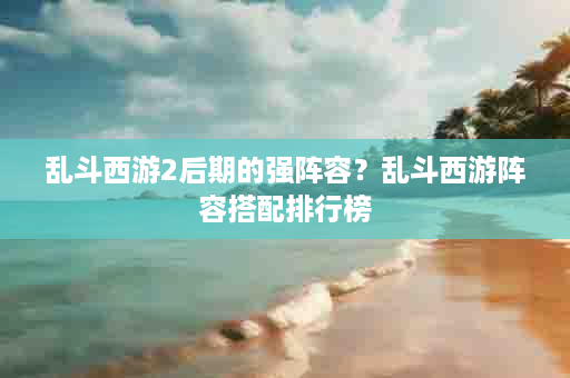 乱斗西游2后期的强阵容？乱斗西游阵容搭配排行榜