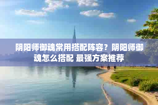 阴阳师御魂常用搭配阵容？阴阳师御魂怎么搭配 最强方案推荐
