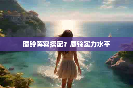 魔铃阵容搭配？魔铃实力水平