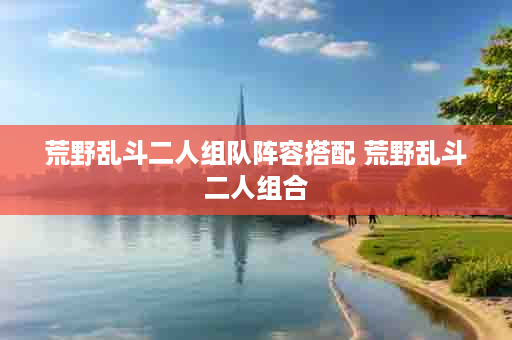 荒野乱斗二人组队阵容搭配 荒野乱斗二人组合