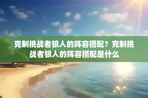 克制挑战者狼人的阵容搭配？克制挑战者狼人的阵容搭配是什么