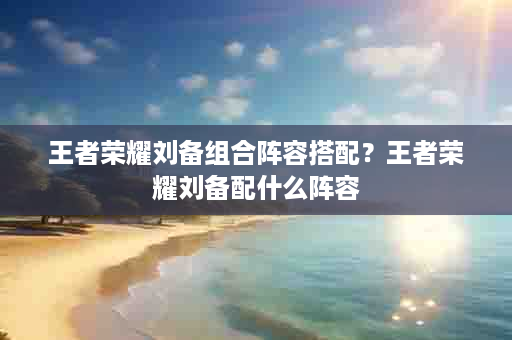 王者荣耀刘备组合阵容搭配？王者荣耀刘备配什么阵容