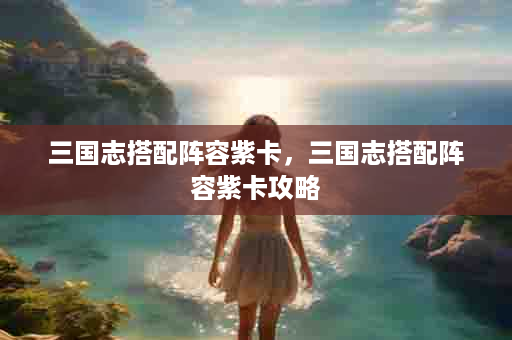 三国志搭配阵容紫卡，三国志搭配阵容紫卡攻略
