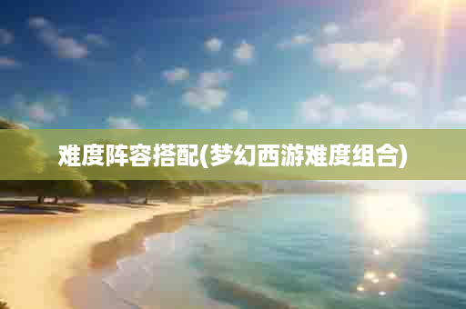 难度阵容搭配(梦幻西游难度组合)
