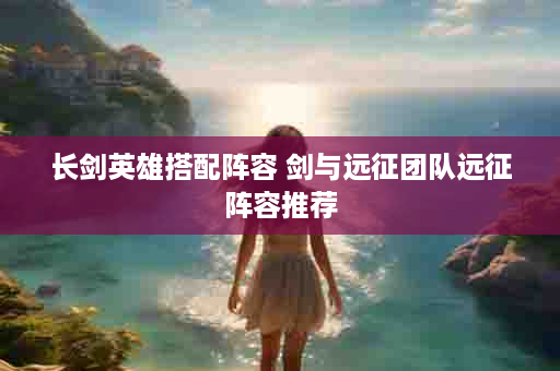 长剑英雄搭配阵容 剑与远征团队远征阵容推荐