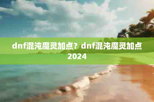 dnf混沌魔灵加点？dnf混沌魔灵加点2024