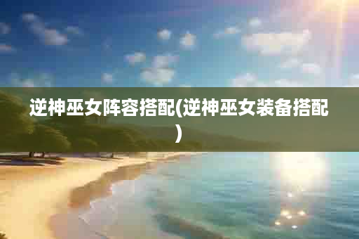 逆神巫女阵容搭配(逆神巫女装备搭配)