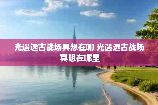 光遇远古战场冥想在哪 光遇远古战场 冥想在哪里