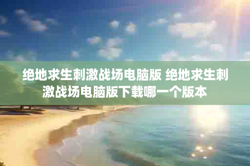 绝地求生刺激战场电脑版 绝地求生刺激战场电脑版下载哪一个版本