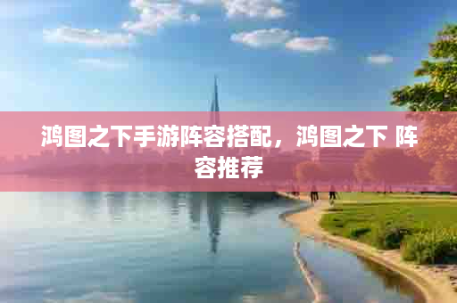 鸿图之下手游阵容搭配，鸿图之下 阵容推荐