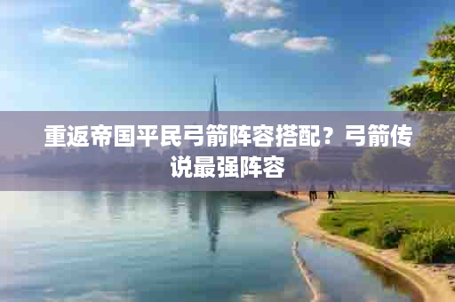 重返帝国平民弓箭阵容搭配？弓箭传说最强阵容