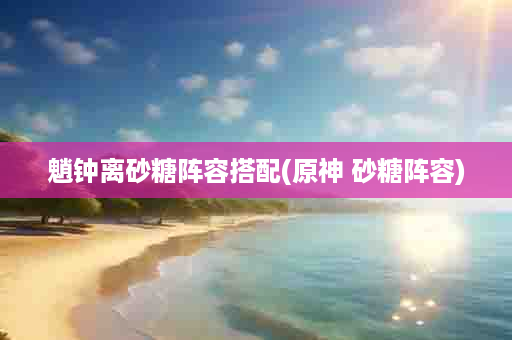 魈钟离砂糖阵容搭配(原神 砂糖阵容)