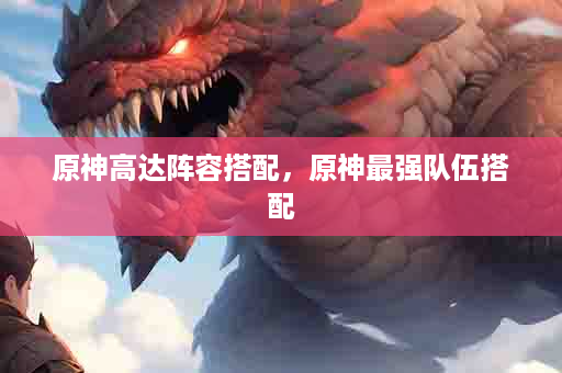 原神高达阵容搭配，原神最强队伍搭配