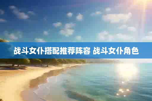 战斗女仆搭配推荐阵容 战斗女仆角色