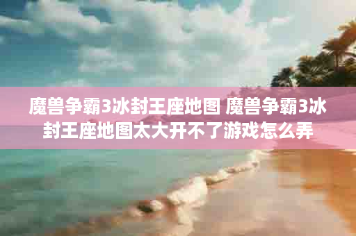 魔兽争霸3冰封王座地图 魔兽争霸3冰封王座地图太大开不了游戏怎么弄
