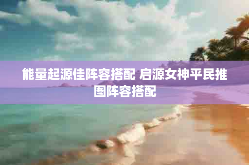 能量起源佳阵容搭配 启源女神平民推图阵容搭配