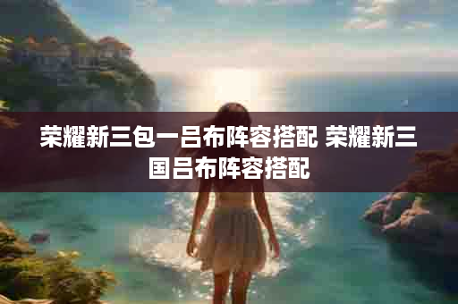荣耀新三包一吕布阵容搭配 荣耀新三国吕布阵容搭配