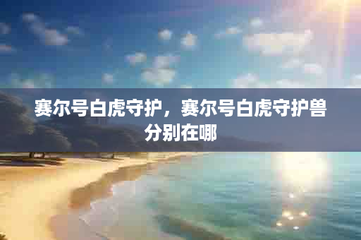 赛尔号白虎守护，赛尔号白虎守护兽分别在哪