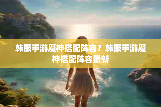 韩服手游魔神搭配阵容？韩服手游魔神搭配阵容最新