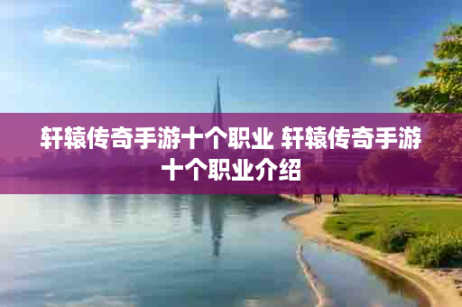 轩辕传奇手游十个职业 轩辕传奇手游十个职业介绍