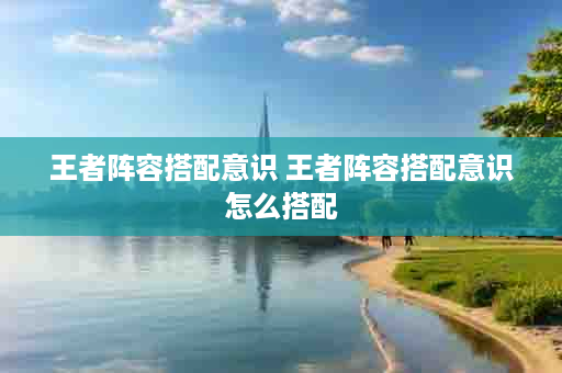 王者阵容搭配意识 王者阵容搭配意识怎么搭配
