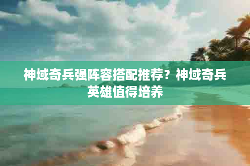 神域奇兵强阵容搭配推荐？神域奇兵英雄值得培养