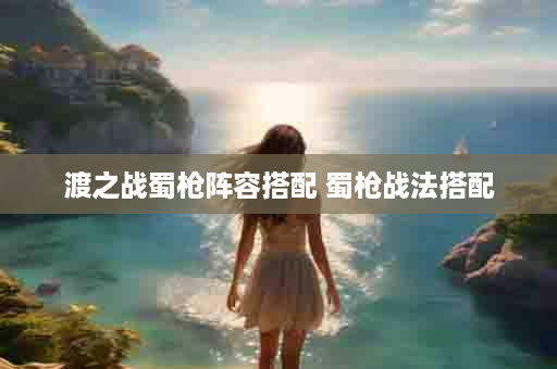 渡之战蜀枪阵容搭配 蜀枪战法搭配
