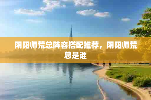 阴阳师荒总阵容搭配推荐，阴阳师荒总是谁