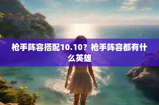 枪手阵容搭配10.10？枪手阵容都有什么英雄