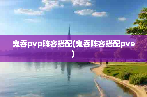 鬼吞pvp阵容搭配(鬼吞阵容搭配pve)