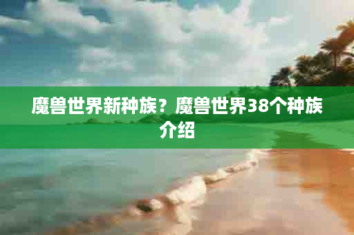 魔兽世界新种族？魔兽世界38个种族介绍