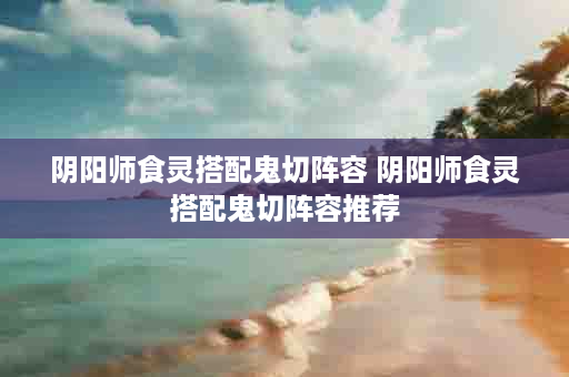 阴阳师食灵搭配鬼切阵容 阴阳师食灵搭配鬼切阵容推荐