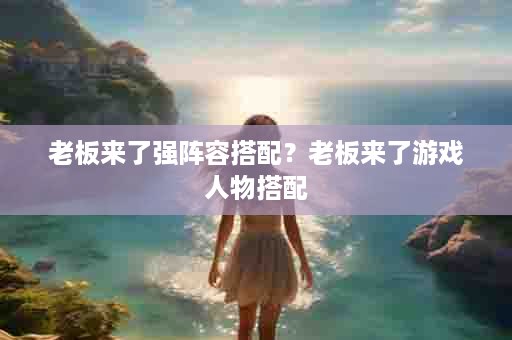 老板来了强阵容搭配？老板来了游戏人物搭配