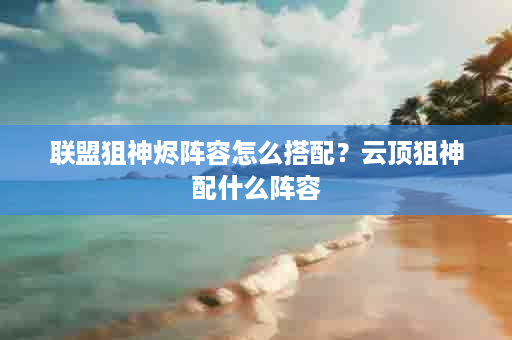 联盟狙神烬阵容怎么搭配？云顶狙神配什么阵容