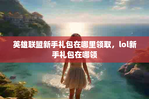 英雄联盟新手礼包在哪里领取，lol新手礼包在哪领